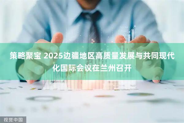 策略聚宝 2025边疆地区高质量发展与共同现代化国际会议在兰州召开