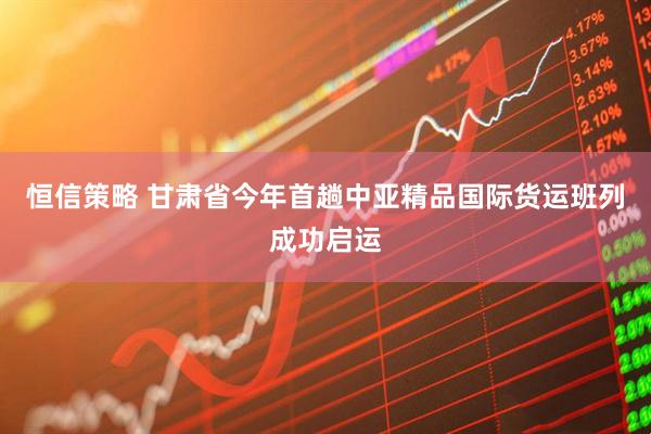 恒信策略 甘肃省今年首趟中亚精品国际货运班列成功启运