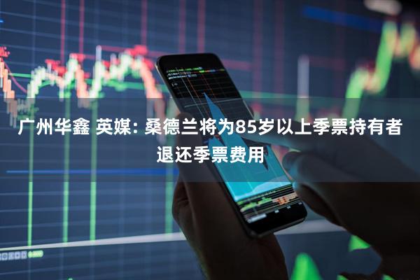 广州华鑫 英媒: 桑德兰将为85岁以上季票持有者退还季票费用