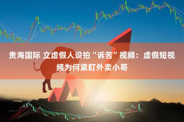 贵海国际 立虚假人设拍“诉苦”视频：虚假短视频为何紧盯外卖小哥