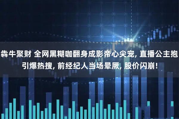 犇牛聚财 全网黑糊咖翻身成影帝心尖宠, 直播公主抱引爆热搜, 前经纪人当场晕厥, 股价闪崩!