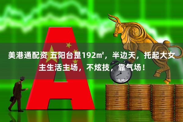 美港通配资 五阳台昰192㎡，半边天，托起大女主生活主场，不炫技，靠气场！