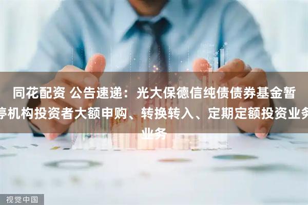 同花配资 公告速递：光大保德信纯债债券基金暂停机构投资者大额申购、转换转入、定期定额投资业务