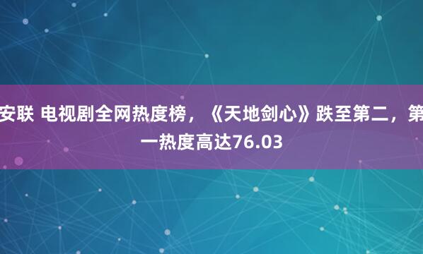 安联 电视剧全网热度榜，《天地剑心》跌至第二，第一热度高达76.03
