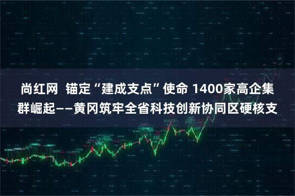 尚红网  锚定“建成支点”使命 1400家高企集群崛起——黄冈筑牢全省科技创新协同区硬核支